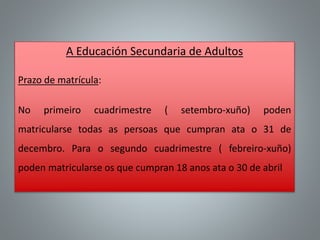 A Educación Secundaria de Adultos
Prazo de matrícula:
No primeiro cuadrimestre ( setembro-xuño) poden
matricularse todas as persoas que cumpran ata o 31 de
decembro. Para o segundo cuadrimestre ( febreiro-xuño)
poden matricularse os que cumpran 18 anos ata o 30 de abril
 