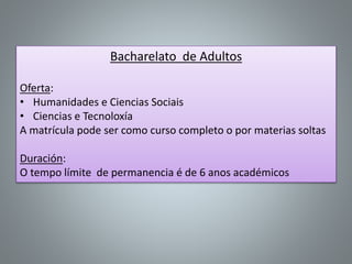 Bacharelato de Adultos
Oferta:
• Humanidades e Ciencias Sociais
• Ciencias e Tecnoloxía
A matrícula pode ser como curso completo o por materias soltas
Duración:
O tempo límite de permanencia é de 6 anos académicos
 