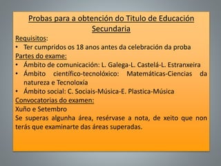 Probas para a obtención do Titulo de Educación
Secundaria
Requisitos:
• Ter cumpridos os 18 anos antes da celebración da proba
Partes do exame:
• Ámbito de comunicación: L. Galega-L. Castelá-L. Estranxeira
• Ámbito científico-tecnolóxico: Matemáticas-Ciencias da
natureza e Tecnoloxía
• Ámbito social: C. Sociais-Música-E. Plastica-Música
Convocatorias do examen:
Xuño e Setembro
Se superas algunha área, resérvase a nota, de xeito que non
terás que examinarte das áreas superadas.
 