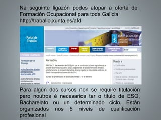 Na seguinte ligazón podes atopar a oferta de
Formación Ocupacional para toda Galicia
http://traballo.xunta.es/afd
Para algún dos cursos non se require titulación
pero noutros é necesarios ter o titulo de ESO,
Bacharelato ou un determinado ciclo. Están
organizados nos 5 niveis de cualificación
profesional
 