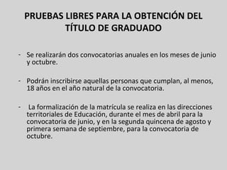 PRUEBAS LIBRES PARA LA OBTENCIÓN DEL
TÍTULO DE GRADUADO
- Se realizarán dos convocatorias anuales en los meses de junio
y octubre.
- Podrán inscribirse aquellas personas que cumplan, al menos,
18 años en el año natural de la convocatoria.
- La formalización de la matrícula se realiza en las direcciones
territoriales de Educación, durante el mes de abril para la
convocatoria de junio, y en la segunda quincena de agosto y
primera semana de septiembre, para la convocatoria de
octubre.
 