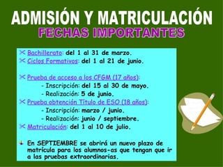 Bachillerato :   del 1 al 31 de marzo. Ciclos Formativos :  del 1 al 21 de junio. Prueba de acceso a los CFGM (17 años) : - Inscripción:  del 15 al 30 de mayo. - Realización:  5 de junio. Prueba obtención Título de ESO (18 años) : - Inscripción:  marzo / junio. - Realización:  junio / septiembre. Matriculación :   del 1 al 10 de julio. En SEPTIEMBRE se abrirá un nuevo plazo de matrícula para los alumnos-as que tengan que ir a las pruebas extraordinarias. ADMISIÓN Y MATRICULACIÓN FECHAS IMPORTANTES 
