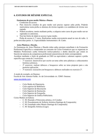 DEPARTAMENTO DE ORIENTACIÓN                             Guía de Orientación Académica e Profesional 4º ESO




6. ESTUDOS DE RÉXIME ESPECIAL

   Ensinanzas de grao medio Música e Danza.
       Condicións de acceso:
       Para inicia-los estudios de grao medio será preciso superar unha proba. Poderán
       matricularse nesta proba os alumnos de réxime regrado e os candidatos de réxime non
       regrado.
       Poderá accederse, tamén mediante proba, a calquera outro curso de grao medio sen ter
       superados os anteriores.
       Non hai límite de idade no acceso ó grao medio.
       Proba de acceso ó 1º curso. Realizarase nunha convocatoria anual no mes de xuño. A
proba terá dúas partes: A. Especialidades instrumentais e B. Canto.

   Artes Plásticas e Deseño.
As Ensinanzas de Artes Plásticas e Deseño teñen unha estrutura semellante á da Formación
Profesional Específica e comprenden un conxunto de Ciclos Formativos que se organizan en
Módulos Profesionais cunha formación teórico-práctica e dunha duración que estará en
función da natureza da competencia profesional característica do título correspondente.
Accédese mediante o título de graduado en ESO ou equivalente e ademais superar a proba
específica que consta de 3 exercicios:
        - 1º exercicio: desenvolver por escrito un tema sobre artes plásticas e coñecementos
            histórico-artísticos.
        - 2º exercicio: realizar debuxos e bosquexos sobre un tema proposto para a súa
            posterior aplicación.
        - 3º exercicio: execución con bosquexos e debuxos realizados no exercicio 2º.

A modo de exemplo, en Ourense:
Escola de Arte Antonio Failde. Av da Universidade s/n. 32005. Ourense.
www.escolarte.com

       - Ciclo Medio de Ebanistería.
       - Ciclo superior de Mobiliario
       - Ciclo Superior de Decoración
       - Ciclo Superior de Ilustración.
       - Ciclo Superior de Fotografía.
       - Ciclo Superior de Gráfica Publicitaria.
Ciclos Medios en Galicia:
       - C. M. Dourado e Policromía artística. (A Coruña).
       - C. M. Procedemento de Xollería Artística (Santiago de Compostela).
       - C. M. Esmaltado sobre Metais (Santiago de Compostela).
       - C. M. Serigrafía Artística (Lugo).




                                                                                                       14
 