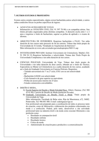 DEPARTAMENTO DE ORIENTACIÓN                               Guía de Orientación Académica e Profesional 4º ESO




7. OUTROS ESTUDOS E PROFESIÓNS

Existen outros estudos especializados, algúns esixen bacharelato,outros selectividade, e outros
unhas condicións físicas ou probas específicas de ingreso.

       AZAFATAS AUXILIARES DE VUELO.
       Información en AVIACIÓN CIVIL (Tel. 91 597 70 00) e en compañías aéreas. Son
       títulos privados organizados polas distintas compañías. A duración oscila entre 1 e 2
       anos e requírese o título de bacharelato, superar as probas de aptitude e o exame de
       idiomas.

       ARQUITECTURA DE INTERIORES. Requírese bacharelato e PAAU. Ten unha
       duración de tres cursos máis proxecto de fin de carreira. Trátase dun título propio da
       Universidade de A Coruña, “Graduado en Arquitectura de Interiores”.
       Máis información en www.udc.es/estudos/ga/estudospropios/960111.asp

       INVESTIGADOR PRIVADO. Instituto Universitario de Criminoloxía. Madrid. (Tel.
       91 394 54 13) Requírese bacharelato e selectividade. Tratase dun Título Propio da
       Universidade Complutense e ten unha duración de tres cursos.

       CIENCIAS POLICIAIS. Universidade de Vigo. Trátase dun título propio da
       Universidade e ten unha duración de dous cursos, obtendo así o título de Técnico,
       Especialista ou Máster en Criminoloxía ou a cunha duración de tres cursos, acadando
       así o título de Graduado Universitario en Ciencias Policiais. Requisitos:
           - Titulado universitario de 1º ou 2º ciclo, COU con ou sen selectividade
           - FP
           - Bacharelato LOGSE con selectividade
           - Ciclo formativo de grao superior ou equivalente
           - Probas de acceso para maiores de 25 anos
           - Estudos estranxeiros convalidables.

       DISEÑO E MODA..
          A) Escola Superior de Deseño y Moda Felicidad Duce. Allariz. Ourense. (Tel. 988
             43 61 80). Carreira de Deseño de Moda (titulación Privada).
          B) Graduado Universitario en Deseño Téxtil e Moda. Título propio da
             Universidade de Vigo.
             Máis información: Facultade de Belas artes, Rúa da Maestranza, nº2, 36002.
             Pontevedra. Tel: 986 801 800. E-mail: esdemga@uvigo.es
             Este profesional está preparado para a coordinación de todos os procesos tanto
             de creación, como de fabricación e elaboración dos produtos relacionados coa
             moda e a confección. Poderá, polo tanto, desenvolver a súa actividade
             profesional tanto na industria téxtil e da moda como executar libremente a súa
             profesión como:
                   Deseñador en estampación téxtil
                   Deseñador estilista
                   Deseñador técnico
                   Crítico de moda
                   Administrador de creación para a produción e a comercialización



                                                                                                         15
 