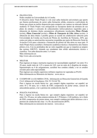 DEPARTAMENTO DE ORIENTACIÓN                             Guía de Orientación Académica e Profesional 4º ESO




     PILOTO CIVIL.
     Podes estudalo na Universidade de A Coruña.
     O obxectivo deste Título Propio é o de crear unha titulación universitaria que aporte
     aos futuros profesionais do sector unha formación sólida, extensiva e polivalente de
     forma que estean na mellor disposición para competir con vantaxe no mercado laboral
     moderno. O Título Propio vese enriquecido ao incorporar dentro da estrutura do seu
     plano de estudos o conxunto de coñecementos teórico-prácticos requiridos para a
     obtención de distintos títulos aeronáuticos oficialmente recoñecidos Piloto Privado
     (avión), Piloto Comercial (avión) e Piloto de Transporte de Liña Aérea (avión). A
     obtención de ditos títulos é posible grazas ao acordo de colaboración subscrito pola
     Universidade da Coruña coa Escola de Pilotos de Aeroflota do Noroeste, AFN, que
     conta con todas as autorizacións necesarias (expedidas por parte da Dirección Xeral de
     Aviación Civil) para a docencia e formación de pilotos de liña aérea no noso país. O
     título Propio busca acreditar a formación académico-técnica e humanística dos futuros
     pilotos civís. Con iso preténdese dar un valor engadido aos que se imparten ao amparo
     das normas JAR/FCL, dotando aos estudantes dun sólido adestramento técnico e
     científico. Ten unha duración entre 3 e 4 anos.
     Máis información en:
     http://www.udc.es/aviación

     MILITAR.
     Para ingresar en tropa e marinería requísese ter nacionalidade española*, ter entre 18 e
     28 anos, medir máis de 1,55 e menos de 2,03, non ter máis de 6 dioptrías de miopía,
     hipermetropía ou 4 de astigmatismo, acreditar boa conduta cidadá, e ter os estudos
     esixidos para cada especialidade.
     Para ingresar aos estudos superiores militares requírese ter superadas as PAAU.
     Máis información no Ministerio do Interior. www.mir.es

     CUERPO DE LA GUARDIA CIVIL. Información en Dirección General de al Guardia
     Civil. Jefatura de la Enseñanza. (Tel. 91 514 64 70).
     Para o ingreso na escala básica tes que cumprir algúns requisitos: ser español, ter
     entre 18 e 30 anos, ter o título de ESO, compromiso de portar armas, carecer de
     antecedentes penais, e ter o permiso de condución da clase B.

     POLICÍA NACIONAL
     Para o ingreso na escala básica tes que cumprir algúns requisitos: ser español, ter
     entre 18 e 30 anos, ter unha estatura mínima de 1,70 homes e 1,60 mulleres, ter o título
     de ESO, compromiso de portar armas, non cumprir condena por delito doloroso e ter o
     permiso de condución das clase A e B e da autorización (BTP).
     Máis información no ministerio do interior. www.mir.es




                                                                                                       16
 