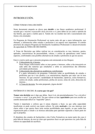 DEPARTAMENTO DE ORIENTACIÓN                               Guía de Orientación Académica e Profesional 4º ESO




INTRODUCCIÓN.

CÓMO TOMAR UNHA DECISIÓN

Neste documento atoparás as claves para decidir o teu futuro académico profesional. E
recorda que o máximo responsable desta decisión es ti, pero debes ter en conta a opinión da
túa familia, que quere o mellor para ti. Tamén che vai resultar moi útil o asesoramento dos
titores e do orientador.

Un Programa de Orientación Profesional vai moito máis alá que a mera información, non
obstante, a información sobre estudos e profesións é un aspecto moi importante. O contido
prioritario de calquera Programa de Orientación Académico Profesional é o desenvolvemento
da capacidade de TOMA DE DECISIÓNS.

A Toma de Decisións que debes realizar ten en consideración os teus intereses, gustos,
aptitudes, características da personalidade, valores, e estilos de aprendizaxe entre outros
aspectos, confrontados coas posibles alternativas de estudos e profesións ás que tes acceso.

Este é o motivo polo que o presente programa está estruturado en tres bloques:
   A. Coñecemento de si mesmo.
        Neste bloque reflexionarás sobre os teus gustos e intereses, sobre a túa traxectoria en
        cada unha das materias que estudaches e sobre as características das diferentes
        actividades profesionais.
   B. Coñecemento das alternativas académicas e profesionais.
        É a parte informativa do programa. Coñecerás todas as posibilidades de estudos e
        profesións que tes ó teu alcance e as características daquelas que máis van ós teus
        intereses. En qué consiste?, modalidades do bacharelato, optativas, ciclos formativos,
        centros de estudo, saídas profesionais, probas de acceso, notas de corte, direccións de
        interese...
   C. A Toma de decisión. Xa estás preparado ¡Agora decide!


INFÓRMATE E DECIDE. E o curso que vén qué?

Tomar esta decisión non é algo que debas facer ti só, nin precipitadamente (“xa o decidirei
ó rematar o curso” é un gran erro). Tes que valorar as túas capacidades para non escoller un
camiño demasiado difícil ou “imposible” para ti.

Tamén é importante o esforzo que ti esteas disposto a facer, xa que unha capacidade
insuficiente se pode corrixir cun maior esforzo. Se estás motivado e tes uns intereses moi
claros sobre o que queres facer terás moitas posibilidades para logralo, xa que cunha boa
organización para o estudo e as técnicas adecuadas para aprender superarás a maior parte do
que te propoñas.

O abandono dos estudos de bacharelato o dos Ciclos Formativos na maior parte dos caso é
pola falta de interese, de non ter claro qué queremos facer ou qué queremos ser, pola falta de
esforzo ou capacidade de sacrificio.


                                                                                                           2
 