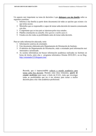 DEPARTAMENTO DE ORIENTACIÓN                            Guía de Orientación Académica e Profesional 4º ESO




Un aspecto moi importante na toma de decisións é que dialogues coa túa familia sobre as
seguintes cuestións:
   1. Informa á túa familia (a partir deste documento) de todas as opcións que existen e ás
       que terías acceso.
   2. Móstralles que es responsable e capaz de tomar unha decisión de maneira consensuada
       con eles.
   3. É importante que os teus pais se interesen polos teus estudos.
   4. Pídelles orientación ou consello. Eles queren o mellor para ti.
   5. Estuda con eles todas as posibilidades antes de tomar unha decisión.


Para ter unha información adecuada, terás:
   1. Información xenérica do orientador.
   2. Este documento elaborado polo Departamento de Orientación do Instituto.
   3. O taboleiro do Departamento de Orientación, onde o orientador porá información moi
        interesante e actualizada.
   4. As sesións informáticas de buscar información académica realizadas no Instituto en
        horas de titoría, entre elas o programa informático Orienta 2010-2011, ou no blog:
        http://orientador123.blogspot.com/




           Recorda, que é imprescindible coñecer o mundo académico para
           tomar unha boa decisión. Durante estes dous trimestres, aparte de
           estudar moitísimo para sacar o título da E.S.O., terás que investigar
           todas as posibilidades que tes ó teu alcance para tomar a mellor
           decisión para a túa vida académico-profesional.




                                                                                                        3
 