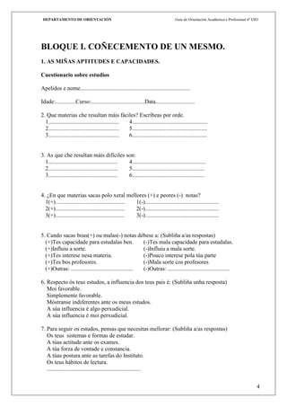 DEPARTAMENTO DE ORIENTACIÓN                                                         Guía de Orientación Académica e Profesional 4º ESO




BLOQUE I. COÑECEMENTO DE UN MESMO.
1. AS MIÑAS APTITUDES E CAPACIDADES.

Cuestionario sobre estudios

Apelidos e nome............................................................................

Idade:..............Curso:.....................................Data...........................

2. Que materias che resultan máis fáciles? Escríbeas por orde.
  1................................................. 4....................................................
  2................................................. 5....................................................
  3................................................. 6....................................................


3. As que che resultan máis difíciles son:
  1................................................ 4...................................................
  2................................................ 5..................................................
  3................................................ 6..................................................


4. ¿En que materias sacas polo xeral mellores (+) e peores (-) notas?
  1(+)................................................ 1(-)...................................................
  2(+)................................................ 2(-)...................................................
  3(+)................................................ 3(-)...................................................


5. Cando sacas boas(+) ou malas(-) notas débese a: (Subliña a/as respostas)
  (+)Tes capacidade para estudalas ben.                  (-)Tes mala capacidade para estudalas.
  (+)Influiu a sorte.                                    (-)Influiu a mala sorte.
  (+)Tes interese nesa materia.                          (-)Pouco interese pola túa parte
  (+)Tes bos profesores.                                 (-)Mala sorte cos profesores
  (+)Outras: ........................................... (-)Outras: ...........................................

6. Respecto ós teus estudos, a influencia dos teus pais é: (Subliña unha resposta)
   Moi favorable.
   Simplemente favorable.
   Móstranse indiferentes ante os meus estudos.
   A súa influencia é algo perxudicial.
   A súa influencia é moi perxudicial.

7. Para seguir os estudos, pensas que necesitas mellorar: (Subliña a/as respostas)
   Os teus sistemas e formas de estudar.
   A túas actitude ante os exames.
   A túa forza de vontade e constancia.
   A túas postura ante as tarefas do Instituto.
   Os teus hábitos de lectura.
   .................................................................


                                                                                                                                      4
 
