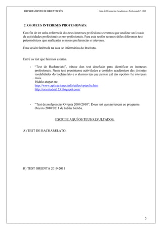 DEPARTAMENTO DE ORIENTACIÓN                                 Guía de Orientación Académica e Profesional 4º ESO




2. OS MEUS INTERESES PROFESIONAIS.

Con fin de ter unha referencia dos teus intereses profesionais teremos que analizar un listado
de actividades profesionais e pre-profesionais. Para esta sesión seranos útiles diferentes test
psicométricos que analizarán as nosas preferencias e intereses.

Esta sesión farémola na sala de informática do Instituto.


Entre os test que faremos estarán.

     -   “Test de Bacharelato”, trátase dun test deseñado para identificar os intereses
         profesionais. Neste test preséntanse actividades e contidos académicos das distintas
         modalidades do bacharelato e o alumno ten que pensar cál das opcións lle interesan
         máis.
         Pódelo atopar en:
         http://www.aplicaciones.info/utiles/optestba.htm
         http://orientador123.blogspot.com/



     -   “Test de preferencias Orienta 2009/2010”. Dous test que pertencen ao programa
         Orienta 2010/2011 de Julián Sádaba.


                         ESCRIBE AQUÍ OS TEUS RESULTADOS.


A) TEST DE BACHARELATO:




B) TEST ORIENTA 2010-2011




                                                                                                             5
 