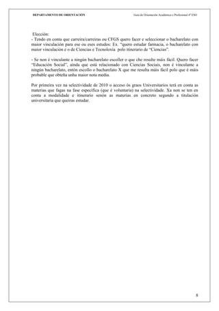 DEPARTAMENTO DE ORIENTACIÓN                              Guía de Orientación Académica e Profesional 4º ESO




 Elección:
- Tendo en conta que carreira/carreiras ou CFGS quero facer e seleccionar o bacharelato con
maior vinculación para ese ou eses estudos: Ex. “quero estudar farmacia, o bacharelato con
maior vinculación e o de Ciencias e Tecnoloxía polo itinerario de “Ciencias”.

- Se non é vinculante a ningún bacharelato escoller o que che resulte máis fácil. Quero facer
“Educación Social”, aínda que está relacionado con Ciencias Sociais, non é vinculante a
ningún bacharelato, entón escollo o bacharelato X que me resulta máis fácil polo que é máis
probable que obteña unha maior nota media.

Por primeira vez na selectividade de 2010 o acceso ós graos Universitarios terá en conta as
materias que fagas na fase específica (que é voluntaria) na selectividade. Xa non se ten en
conta a modalidade e itinerario senón as materias en concreto segundo a titulación
universitaria que queiras estudar.




                                                                                                          8
 