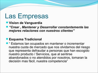 Las Empresas
Vision de Vanguardia
“Crear , Mantener y Desarrollar constantemente las
 mejores relaciones con nuestros clientes”

Esquema Tradicional
“ Estamos tan ocupados en mantener o incrementar
 nuestra cuota de mercado que nos olvidamos del riesgo
 que representa defraudar a personas que han escogido
 nuestro producto / Servicios, que al sentirse
 abandonados o no atendidos por nosotros, tomaran la
 decisión mas fácil, nuestra competencia”
 