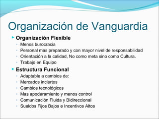 Organización de Vanguardia
 Organización Flexible
 ◦ Menos burocracia
 ◦ Personal mas preparado y con mayor nivel de responsabilidad
 ◦ Orientación a la calidad, No como meta sino como Cultura.
 ◦ Trabajo en Equipo
 Estructura Funcional
 ◦ Adaptable a cambios de:
 ◦ Mercados inciertos
 ◦ Cambios tecnológicos
 ◦ Mas apoderamiento y menos control
 ◦ Comunicación Fluida y Bidireccional
 ◦ Sueldos Fijos Bajos e Incentivos Altos
 