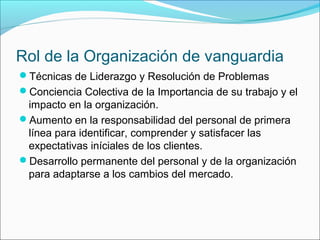 Rol de la Organización de vanguardia
Técnicas de Liderazgo y Resolución de Problemas
Conciencia Colectiva de la Importancia de su trabajo y el
 impacto en la organización.
Aumento en la responsabilidad del personal de primera
 línea para identificar, comprender y satisfacer las
 expectativas iníciales de los clientes.
Desarrollo permanente del personal y de la organización
 para adaptarse a los cambios del mercado.
 