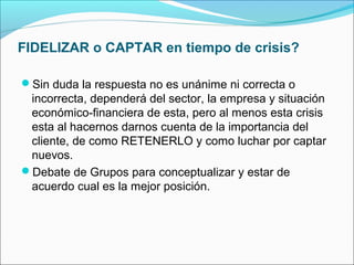 FIDELIZAR o CAPTAR en tiempo de crisis?

Sin duda la respuesta no es unánime ni correcta o
 incorrecta, dependerá del sector, la empresa y situación
 económico-financiera de esta, pero al menos esta crisis
 esta al hacernos darnos cuenta de la importancia del
 cliente, de como RETENERLO y como luchar por captar
 nuevos.
Debate de Grupos para conceptualizar y estar de
 acuerdo cual es la mejor posición.
 