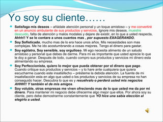 Yo soy su cliente……
 Satisfaga mis deseos – añádale atención personal y un toque amistoso – y me convertiré
    en un anuncio ambulante de sus productos y servicios. Ignore mis deseos, muestre
    descuido, falta de atención y malos modales y dejare de existir, en lo que a usted respecta,
    Ahhh!! Y se lo contare a unos cuantos mas , por supuesto EXAGERANDO.
   Soy Sofisticado, mucho mas de lo era hace unos años. Mis necesidades son mas
    complejas. Me he ido acostumbrando a cosas mejores. Tengo el dinero para gastar.
   Soy ególatra, Soy sensible, soy orgulloso. Mi ego necesita alimento de un saludo
    amistoso y personal que debes de darme. Para mi es importante que usted aprecie lo que
    le doy a ganar. Después de todo, cuando compro sus productos y servicios mi dinero esta
    alimentando su empresa.
   Soy Perfeccionista, quiero lo mejor que pueda obtener por el dinero que pago.
    Cuando critique sus productos y servicios – y lo hare ante cualquiera que quiera
    escucharme cuando este insatisfecho – présteme la debida atención. La fuente de mi
    insatisfacción esta en algo que usted o los productos y servicios de su empresa no han
    conseguido hacer. Descubra lo que es y resuélvalo o perderá usted mis negocios
    AHHH!! Y también el de mis amigos.
   Soy voluble, otras empresas me viven ofreciendo mas de lo que usted me da por mi
    dinero. Para mantener mi negocio debe ofrecerme algo mejor que ellos. Por ahora soy su
    cliente, pero debe demostrarme constantemente que YO hice una sabia elección al
    elegirlo a usted.
 