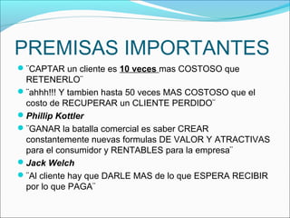 PREMISAS IMPORTANTES
¨CAPTAR un cliente es 10 veces mas COSTOSO que
 RETENERLO¨
¨ahhh!!! Y tambien hasta 50 veces MAS COSTOSO que el
 costo de RECUPERAR un CLIENTE PERDIDO¨
Phillip Kottler
¨GANAR la batalla comercial es saber CREAR
 constantemente nuevas formulas DE VALOR Y ATRACTIVAS
 para el consumidor y RENTABLES para la empresa¨
Jack Welch
¨Al cliente hay que DARLE MAS de lo que ESPERA RECIBIR
 por lo que PAGA¨
 