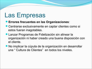 Las Empresas
Errores frecuentes en las Organizaciones:
Centrarse exclusivamente en captar clientes como si
 estos fueran inagotables.
Lanzar Programas de Fidelización sin alinear la
 organización ni haber creado una buena disposición con
 el cliente.
No implicar la cúpula de la organización en desarrollar
 una “ Cultura de Clientes” en todos los niveles.
 