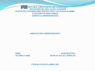 REPUBLICA BOLIVARIANA DE VENEZUELA
MINISTERIO DE EDUCACION SUPERIOR
INSTITUTO UNIVERSITARIO POLITECNICO “SANTIAGO MARIÑO”
EXTENSION PUERTO ORDAZ
GERENCIAADMINISTRATIVA
ORIENTACION ADMINISTRATIVA
PROF: INTEGRANTES:
ALCIDES CADIZ NICOLAS ALCALA 20.036.129
CIUDAD GUAYANA,ABRIL 2013
 
