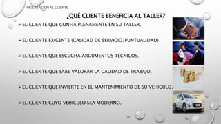 ORIENTACION AL CLIENTE
¿QUÉ CLIENTE BENEFICIA AL TALLER?
EL CLIENTE QUE CONFÍA PLENAMENTE EN SU TALLER.
EL CLIENTE EXIGENTE (CALIDAD DE SERVICIO/PUNTUALIDAD)
EL CLIENTE QUE ESCUCHA ARGUMENTOS TÉCNICOS.
EL CLIENTE QUE SABE VALORAR LA CALIDAD DE TRABAJO.
EL CLIENTE QUE INVIERTE EN EL MANTENIMIENTO DE SU VEHICULO.
EL CLIENTE CUYO VEHICULO SEA MODERNO.
 