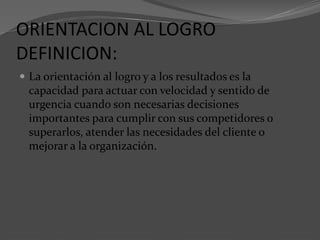 ORIENTACION AL LOGRO
DEFINICION:
 La orientación al logro y a los resultados es la
capacidad para actuar con velocidad y sentido de
urgencia cuando son necesarias decisiones
importantes para cumplir con sus competidores o
superarlos, atender las necesidades del cliente o
mejorar a la organización.
 