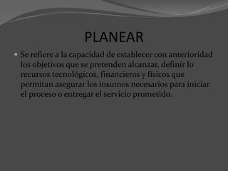 PLANEAR
 Se refiere a la capacidad de establecer con anterioridad
los objetivos que se pretenden alcanzar, definir lo
recursos tecnológicos, financieros y físicos que
permitan asegurar los insumos necesarios para iniciar
el proceso o entregar el servicio prometido.
 