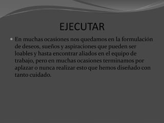 EJECUTAR
 En muchas ocasiones nos quedamos en la formulación
de deseos, sueños y aspiraciones que pueden ser
loables y hasta encontrar aliados en el equipo de
trabajo, pero en muchas ocasiones terminamos por
aplazar o nunca realizar esto que hemos diseñado con
tanto cuidado.
 