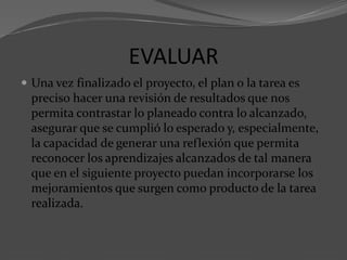 EVALUAR
 Una vez finalizado el proyecto, el plan o la tarea es
preciso hacer una revisión de resultados que nos
permita contrastar lo planeado contra lo alcanzado,
asegurar que se cumplió lo esperado y, especialmente,
la capacidad de generar una reflexión que permita
reconocer los aprendizajes alcanzados de tal manera
que en el siguiente proyecto puedan incorporarse los
mejoramientos que surgen como producto de la tarea
realizada.
 