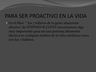 PARA SER PROACTIVO EN LA VIDA
 En el libro “ los 7 hábitos de la gente altamente
efectiva” de STEPHEN R.COVEY encontramos algo
muy importante para ser una persona altamente
efectiva en cualquier ámbito de la vida cotidiana como
son los 7 hábitos .
 