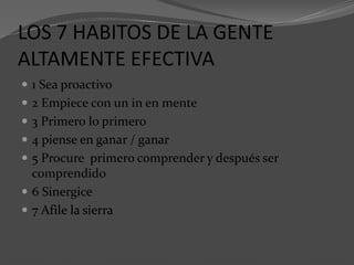 LOS 7 HABITOS DE LA GENTE
ALTAMENTE EFECTIVA
 1 Sea proactivo
 2 Empiece con un in en mente
 3 Primero lo primero
 4 piense en ganar / ganar
 5 Procure primero comprender y después ser
comprendido
 6 Sinergice
 7 Afile la sierra
 