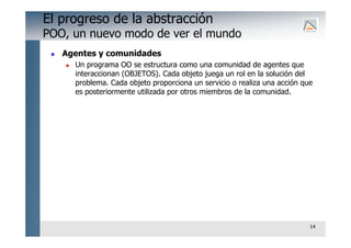 14
El progreso de la abstracción
POO, un nuevo modo de ver el mundo
 Agentes y comunidades
 Un programa OO se estructura como una comunidad de agentes que
interaccionan (OBJETOS). Cada objeto juega un rol en la solución del
problema. Cada objeto proporciona un servicio o realiza una acción que
es posteriormente utilizada por otros miembros de la comunidad.
 