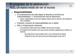 17
El progreso de la abstracción
POO, un nuevo modo de ver el mundo
 Responsabilidades
 El comportamiento de cada objeto se describe en términos de
responsabilidades -> incremento del nivel de abstracción
 Mayor independencia entre los objetos, básico para la solución de problemas
más complejos
 Protocolo: Conjunto de responsabilidades de un objeto
 POO vs Programación tradicional
 Un programa tradicional opera SOBRE estructuras de datos.
 Un programa OO solicita a las estructuras de datos (objetos) que realicen un
servicio.
No preguntes lo que puedes hacer a tus estructuras de datos
Pregunta lo que tus estructuras de datos pueden hacer por ti
 