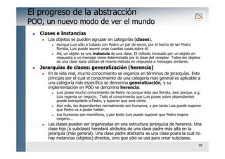 18
El progreso de la abstracción
POO, un nuevo modo de ver el mundo
 Clases e Instancias
 Los objetos se pueden agrupar en categorías (clases).
 Aunque Luis sólo a tratado con Pedro un par de veces, por el hecho de ser Pedro
florista, Luis puede asumir unas cuantas cosas sobre él.
 Así, un objeto es una instancia de una clase. El método invocado por un objeto en
respuesta a un mensaje viene determinado por la clase del receptor. Todos los objetos
de una clase dada utilizan ell mismo método en respuesta a mensajes similares.
 Jerarquías de clases: generalización (herencia)
 En la vida real, mucho conocimiento se organiza en términos de jerarquías. Este
principio por el cual el conocimiento de una categoría más general es aplicable a
una categoría más específica se denomina generalización, y su
implementación en POO se denomina herencia.
 Luis posee mucho conocimiento de Pedro no porque éste sea florista, sino porque, e.g.
Luis regenta un negocio. Todo el conocimiento que Luis posee sobre dependientes
puede extrapolarlo a Pedro, y suponer que será cierto.
 Aún más, los dependientes normalmente son humanos, y por tanto Luis puede suponer
que Pedro va a poder hablar.
 Los humanos son mamíferos, y por tanto Luis puede suponer que Pedro respira
oxígeno...
 Las clases pueden ser organizadas en una estructura jerárquica de herencia. Una
clase hijo (o subclase) heredará atributos de una clase padre más alta en la
jerarquía (más general). Una clase padre abstracta es una clase poara la cual no
hay instancias (objetos) directos, sino que sólo se usa para crear subclases.
 
