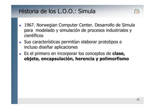 25
Historia de los L.O.O.: Simula
 1967. Norwegian Computer Center. Desarrollo de Simula
para modelado y simulación de procesos industriales y
científicos
 Sus características permitían elaborar prototipos e
incluso diseñar aplicaciones
 Es el primero en incorporar los conceptos de clase,
objeto, encapsulación, herencia y polimorfismo
 