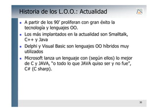 30
Historia de los L.O.O.: Actualidad
 A partir de los 90’ proliferan con gran éxito la
tecnología y lenguajes OO.
 Los más implantados en la actualidad son Smalltalk,
C++ y Java
 Delphi y Visual Basic son lenguajes OO híbridos muy
utilizados
 Microsoft lanza un lenguaje con (según ellos) lo mejor
de C y JAVA, “o todo lo que JAVA quiso ser y no fue”,
C# (C sharp).
 