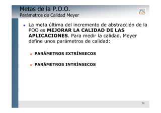 31
Metas de la P.O.O.
Parámetros de Calidad Meyer
 La meta última del incremento de abstracción de la
POO es MEJORAR LA CALIDAD DE LAS
APLICACIONES. Para medir la calidad. Meyer
define unos parámetros de calidad:
 PARÁMETROS EXTRÍNSECOS
 PARÁMETROS INTRÍNSECOS
 