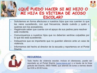 ¿QUÉ PUEDO HACER SI MI HIJO O
MI HIJA ES VÍCTIMA DE ACOSO
ESCOLAR?
• Solicitemos en forma afectuosa a nuestros hijos que nos cuenten lo que
les viene sucediendo, con qué frecuencia, desde cuándo y quién o
quiénes son los acosadores.
• Hagámosle saber que cuenta con el apoyo de sus padres para resolver
este incidente.
• Comuniquemos a nuestros hijos que no deberían sentirse culpables por
lo que les está sucediendo.
• Indiquemos que es importante que no guarden silencio ante un caso de
violencia.
• Informemos del hecho al director de la escuela y reportemos en el Portal
SíseVe.
RECUERDA:
Todo hecho de violencia escolar, incluso el ciberacoso, puede ser
reportado en el Portal SíseVe (www.siseve.pe) o a través de la línea
gratuita del SíseVe, 0800-76888, que atiende de lunes a viernes desde
las 8:00 a 20:00 horas.
 