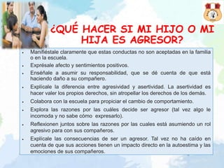 ¿QUÉ HACER SI MI HIJO O MI
HIJA ES AGRESOR?
• Manifiéstale claramente que estas conductas no son aceptadas en la familia
o en la escuela.
• Exprésale afecto y sentimientos positivos.
• Enséñale a asumir su responsabilidad, que se dé cuenta de que está
haciendo daño a su compañero.
• Explícale la diferencia entre agresividad y asertividad. La asertividad es
hacer valer los propios derechos, sin atropellar los derechos de los demás.
• Colabora con la escuela para propiciar el cambio de comportamiento.
• Explora las razones por las cuáles decide ser agresor (tal vez algo le
incomoda y no sabe cómo expresarlo).
• Reflexionen juntos sobre las razones por las cuales está asumiendo un rol
agresivo para con sus compañeros.
• Explícale las consecuencias de ser un agresor. Tal vez no ha caído en
cuenta de que sus acciones tienen un impacto directo en la autoestima y las
emociones de sus compañeros.
 