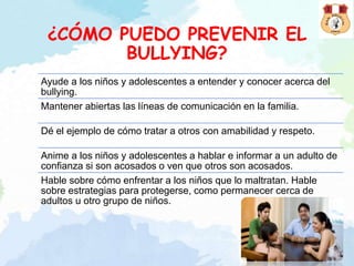 ¿CÓMO PUEDO PREVENIR EL
BULLYING?
Ayude a los niños y adolescentes a entender y conocer acerca del
bullying.
Mantener abiertas las líneas de comunicación en la familia.
Dé el ejemplo de cómo tratar a otros con amabilidad y respeto.
Anime a los niños y adolescentes a hablar e informar a un adulto de
confianza si son acosados o ven que otros son acosados.
Hable sobre cómo enfrentar a los niños que lo maltratan. Hable
sobre estrategias para protegerse, como permanecer cerca de
adultos u otro grupo de niños.
 