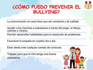 ¿CÓMO PUEDO PREVENIR EL
BULLYING?
La comunicación en casa tiene que ser constante y de calidad.
Ayudar a los menores a expresarse a través del juego, el dibujo,
cuentos o música.
Permitir desarrollar habilidades para la resolución de problemas.
Favorecer la empatía en nuestro día a día.
Estar alerta ante cualquier cambio de conducta.
Trabajar para que el niño tenga una buena
autoestima.
 
