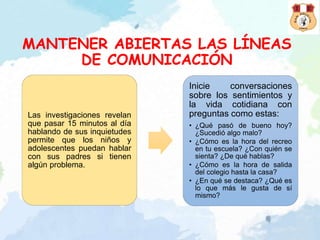 MANTENER ABIERTAS LAS LÍNEAS
DE COMUNICACIÓN
Las investigaciones revelan
que pasar 15 minutos al día
hablando de sus inquietudes
permite que los niños y
adolescentes puedan hablar
con sus padres si tienen
algún problema.
Inicie conversaciones
sobre los sentimientos y
la vida cotidiana con
preguntas como estas:
• ¿Qué pasó de bueno hoy?
¿Sucedió algo malo?
• ¿Cómo es la hora del recreo
en tu escuela? ¿Con quién se
sienta? ¿De qué hablas?
• ¿Cómo es la hora de salida
del colegio hasta la casa?
• ¿En qué se destaca? ¿Qué es
lo que más le gusta de sí
mismo?
 
