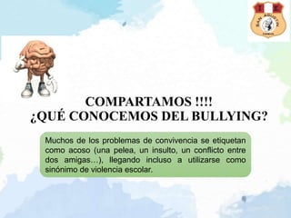 COMPARTAMOS !!!!
¿QUÉ CONOCEMOS DEL BULLYING?
Muchos de los problemas de convivencia se etiquetan
como acoso (una pelea, un insulto, un conflicto entre
dos amigas…), llegando incluso a utilizarse como
sinónimo de violencia escolar.
 