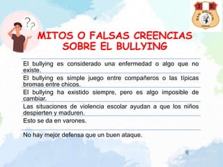 MITOS O FALSAS CREENCIAS
SOBRE EL BULLYING
El bullying es considerado una enfermedad o algo que no
existe.
El bullying es simple juego entre compañeros o las típicas
bromas entre chicos.
El bullying ha existido siempre, pero es algo imposible de
cambiar.
Las situaciones de violencia escolar ayudan a que los niños
despierten y maduren.
Esto se da en varones.
No hay mejor defensa que un buen ataque.
 