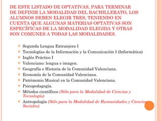 DE ESTE LISTADO DE OPTATIVAS, PARA TERMINAR DE DEFINIR LA MODALIDAD DEL BACHILLERATO, LOS ALUMNOS DEBEN ELEGIR TRES, TENIENDO EN CUENTA QUE ALGUNAS MATERIAS OPTATIVAS SON ESPECÍFICAS DE LA MODALIDAD ELEGIDA Y OTRAS SON COMUNES A TODAS LAS MODALIDADES.  Segunda Lengua Extranjera I Tecnologías de la Información y la Comunicación I (Informática) Inglés Práctico I Valenciano: lengua e imagen. Geografía e Historia de la Comunidad Valenciana. Economía de la Comunidad Valenciana. Patrimonio Musical en la Comunidad Valenciana. Psicopedagogía. Métodos científicos  (Sólo para la Modalidad de Ciencias y Tecnología) Antropología  (Sólo para la Modalidad de Humanidades y Ciencias Sociales) 