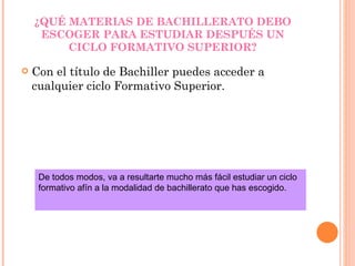 ¿QUÉ MATERIAS DE BACHILLERATO DEBO ESCOGER PARA ESTUDIAR DESPUÉS UN CICLO FORMATIVO SUPERIOR? Con el título de Bachiller puedes acceder a cualquier ciclo Formativo Superior. De todos modos, va a resultarte mucho más fácil estudiar un ciclo formativo afín a la modalidad de bachillerato que has escogido. 
