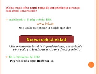 ¿ Cómo puedo saber  a qué rama de conocimiento  pertenece cada grado universitario ? Accediendo a  la pág web del IES: www.ivk.es Sólo tenéis que buscar la noticia que dice:  *Allí encontraréis la tabla de ponderaciones, que es donde viene cada grado adscrito a su rama de conocimiento. En la biblioteca del IES: Dejaremos una copia  de consulta Nueva selectividad 