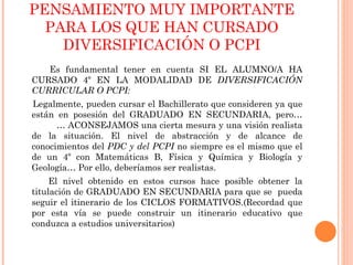 PENSAMIENTO MUY IMPORTANTE PARA LOS QUE HAN CURSADO DIVERSIFICACIÓN O PCPI Es fundamental tener en cuenta SI EL ALUMNO/A HA CURSADO 4º EN LA MODALIDAD DE  DIVERSIFICACIÓN CURRICULAR O PCPI: Legalmente, pueden cursar el Bachillerato que consideren ya que están en posesión del GRADUADO EN SECUNDARIA, pero… … ACONSEJAMOS una cierta mesura y una visión realista de la situación. El nivel de abstracción y de alcance de conocimientos del  PDC y del PCPI  no siempre es el mismo que el de un 4º con Matemáticas B, Física y Química y Biología y Geología… Por ello, deberíamos ser realistas.  El nivel obtenido en estos cursos hace posible obtener la titulación de GRADUADO EN SECUNDARIA para que se  pueda seguir el itinerario de los CICLOS FORMATIVOS.(Recordad que por esta vía se puede construir un itinerario educativo que conduzca a estudios universitarios) 