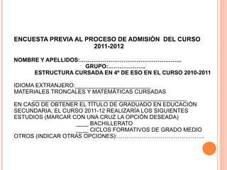 ENCUESTA PREVIA AL PROCESO DE ADMISIÓN  DEL CURSO    2011-2012  NOMBRE Y APELLIDOS:……………………………………………...   GRUPO:………………..   ESTRUCTURA CURSADA EN 4º DE ESO EN EL CURSO 2010-2011 IDIOMA EXTRANJERO:________________________  MATERIALES TRONCALES Y MATEMÁTICAS CURSADAS   _________________________________________________ EN CASO DE OBTENER EL TÍTULO DE GRADUADO EN EDUCACIÓN SECUNDARIA, EL CURSO 2011-12 REALIZARÍA LOS SIGUIENTES ESTUDIOS (MARCAR CON UNA CRUZ LA OPCIÓN DESEADA)   ____ BACHILLERATO   ____ CICLOS FORMATIVOS DE GRADO MEDIO OTROS (INDICAR OTRAS OPCIONES):………………………………………. 