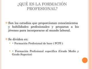 ¿QUÉ ES LA FORMACIÓN PROFESIONAL? Son los estudios que proporcionan conocimientos  y habilidades profesionales y preparan a los jóvenes para incorporarse al mundo laboral.  Se dividen en: •  Formación Profesional de base ( PCPI ) •  Formación Profesional específica (Grado Medio y Grado Superior) 