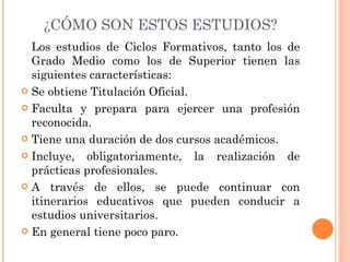 ¿CÓMO SON ESTOS ESTUDIOS? Los estudios de Ciclos Formativos, tanto los de Grado Medio como los de Superior tienen las siguientes características: Se obtiene Titulación Oficial. Faculta y prepara para ejercer una profesión reconocida. Tiene una duración de dos cursos académicos. Incluye, obligatoriamente, la realización de prácticas profesionales. A través de ellos, se puede continuar con itinerarios educativos que pueden conducir a estudios universitarios. En general tiene poco paro. 