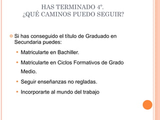 HAS TERMINADO 4º.  ¿QUÉ CAMINOS PUEDO SEGUIR? Si has conseguido el título de Graduado en Secundaria puedes: Matricularte en Bachiller. Matricularte en Ciclos Formativos de Grado Medio. Seguir enseñanzas no regladas. Incorporarte al mundo del trabajo 